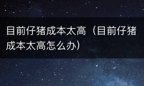 目前仔猪成本太高（目前仔猪成本太高怎么办）