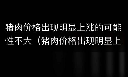 猪肉价格出现明显上涨的可能性不大（猪肉价格出现明显上涨的可能性不大吗）
