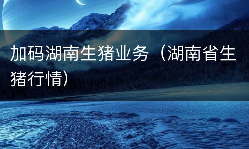 加码湖南生猪业务（湖南省生猪行情）