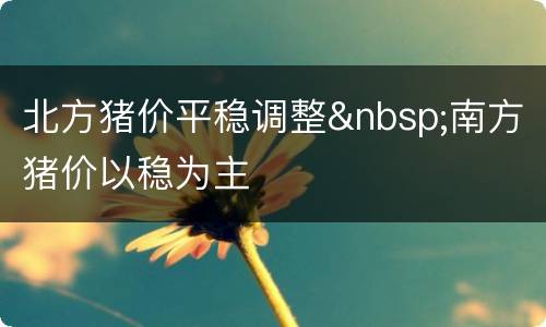 北方猪价平稳调整&nbsp;南方猪价以稳为主