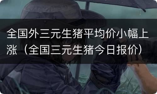 全国外三元生猪平均价小幅上涨（全国三元生猪今日报价）