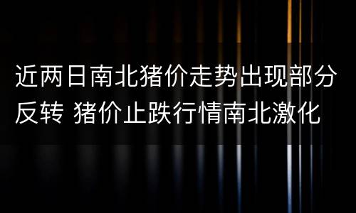 近两日南北猪价走势出现部分反转 猪价止跌行情南北激化