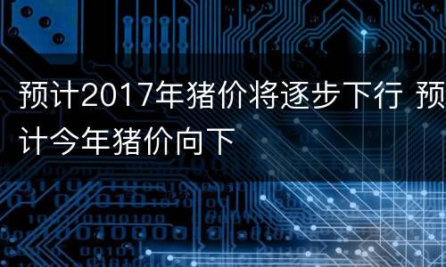 预计2017年猪价将逐步下行 预计今年猪价向下
