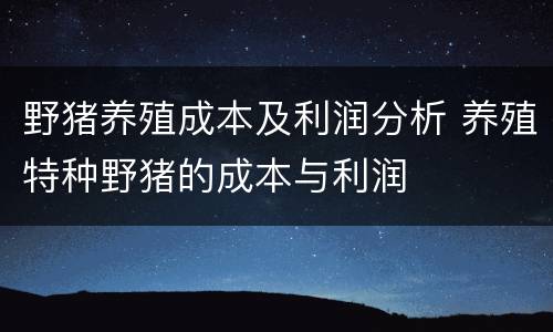 野猪养殖成本及利润分析 养殖特种野猪的成本与利润