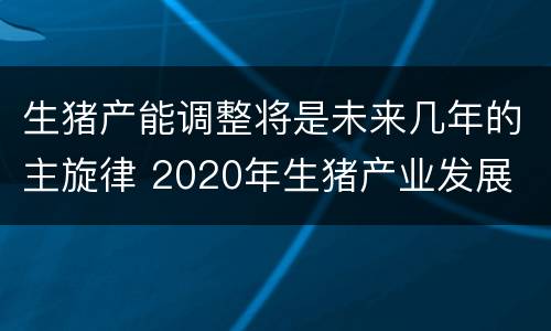 生猪产能调整将是未来几年的主旋律 2020年生猪产业发展