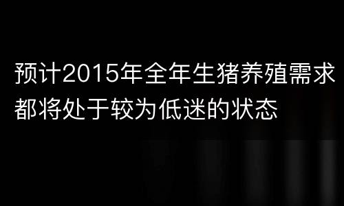 预计2015年全年生猪养殖需求都将处于较为低迷的状态