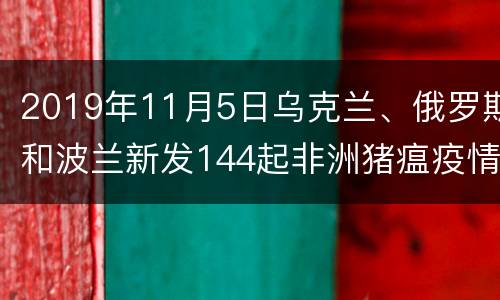 2019年11月5日乌克兰、俄罗斯和波兰新发144起非洲猪瘟疫情
