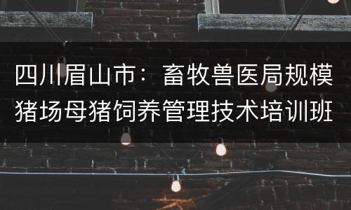 四川眉山市：畜牧兽医局规模猪场母猪饲养管理技术培训班