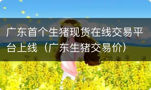 广东首个生猪现货在线交易平台上线（广东生猪交易价）