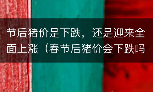 节后猪价是下跌，还是迎来全面上涨（春节后猪价会下跌吗）