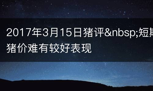 2017年3月15日猪评&nbsp;短期猪价难有较好表现