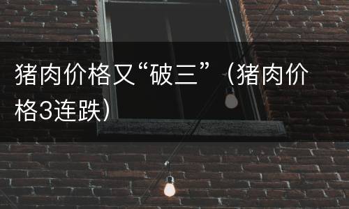 猪肉价格又“破三”（猪肉价格3连跌）