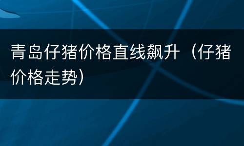 青岛仔猪价格直线飙升（仔猪价格走势）