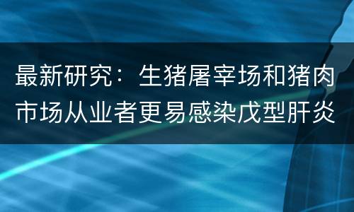 最新研究：生猪屠宰场和猪肉市场从业者更易感染戊型肝炎病毒