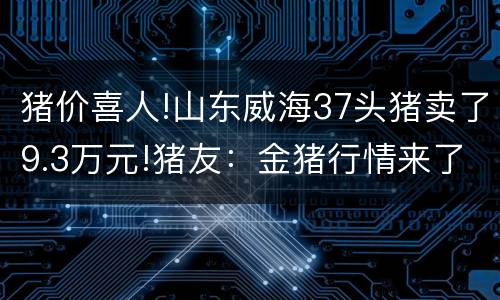 猪价喜人!山东威海37头猪卖了9.3万元!猪友：金猪行情来了……