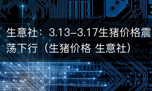 生意社：3.13-3.17生猪价格震荡下行（生猪价格 生意社）
