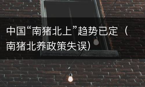 中国“南猪北上”趋势已定（南猪北养政策失误）