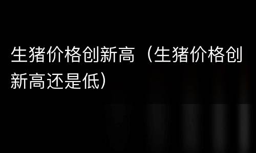 生猪价格创新高（生猪价格创新高还是低）