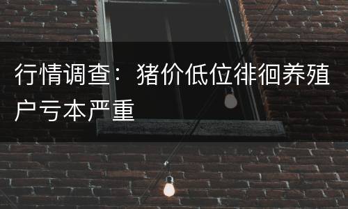 行情调查：猪价低位徘徊养殖户亏本严重