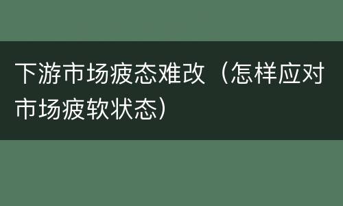 下游市场疲态难改（怎样应对市场疲软状态）