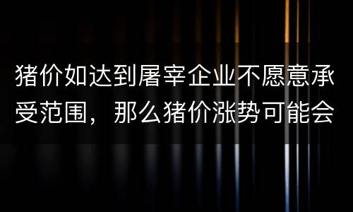 猪价如达到屠宰企业不愿意承受范围，那么猪价涨势可能会缓下来