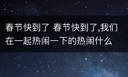 春节快到了 春节快到了,我们在一起热闹一下的热闹什么