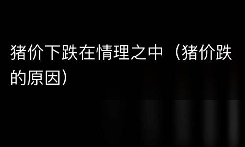 猪价下跌在情理之中（猪价跌的原因）