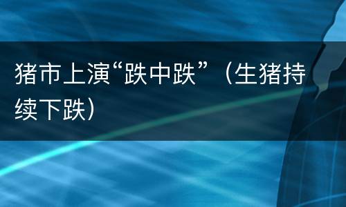 猪市上演“跌中跌”（生猪持续下跌）