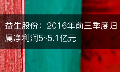 益生股份：2016年前三季度归属净利润5~5.1亿元