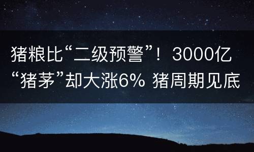 猪粮比“二级预警”！3000亿“猪茅”却大涨6% 猪周期见底在即？