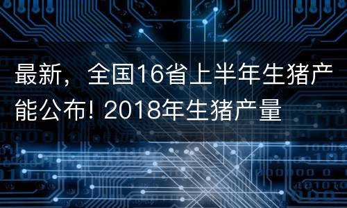 最新，全国16省上半年生猪产能公布! 2018年生猪产量