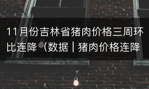 11月份吉林省猪肉价格三周环比连降（数据 | 猪肉价格连降三周,11月降了近20%）
