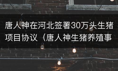 唐人神在河北签署30万头生猪项目协议（唐人神生猪养殖事业部）