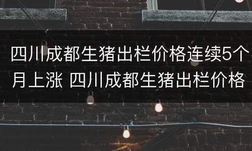 四川成都生猪出栏价格连续5个月上涨 四川成都生猪出栏价格连续5个月上涨了吗
