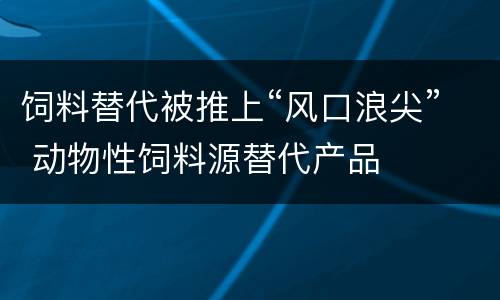 饲料替代被推上“风口浪尖” 动物性饲料源替代产品