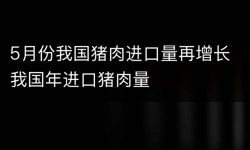 5月份我国猪肉进口量再增长 我国年进口猪肉量