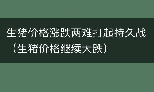 生猪价格涨跌两难打起持久战（生猪价格继续大跌）
