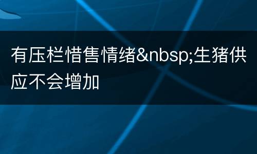 有压栏惜售情绪&nbsp;生猪供应不会增加