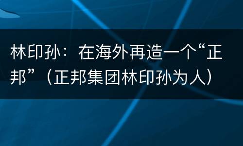 林印孙：在海外再造一个“正邦”（正邦集团林印孙为人）