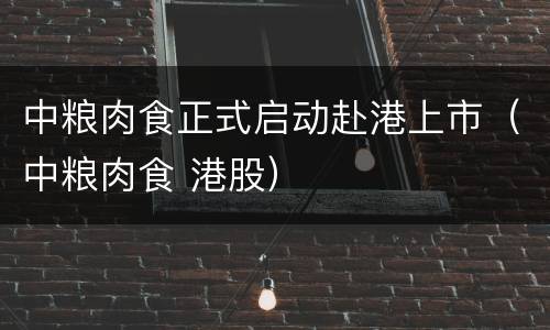 中粮肉食正式启动赴港上市（中粮肉食 港股）