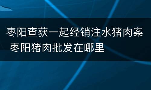 枣阳查获一起经销注水猪肉案 枣阳猪肉批发在哪里
