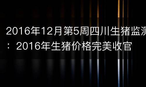 2016年12月第5周四川生猪监测：2016年生猪价格完美收官