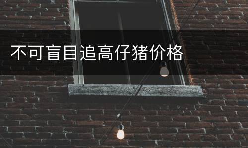 不可盲目追高仔猪价格