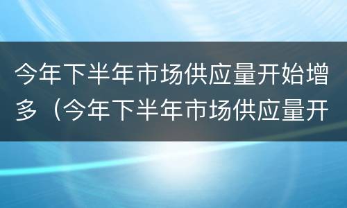 今年下半年市场供应量开始增多（今年下半年市场供应量开始增多吗）