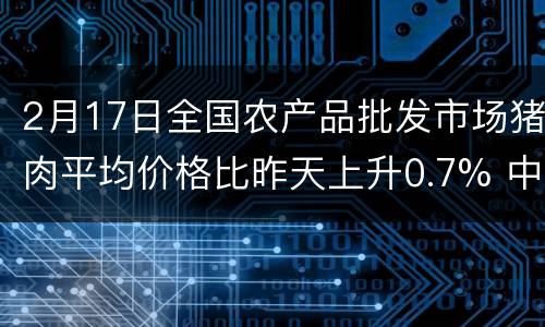 2月17日全国农产品批发市场猪肉平均价格比昨天上升0.7% 中国推广饲