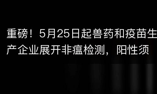 重磅！5月25日起兽药和疫苗生产企业展开非瘟检测，阳性须停产销