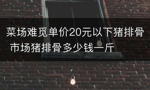 菜场难觅单价20元以下猪排骨 市场猪排骨多少钱一斤