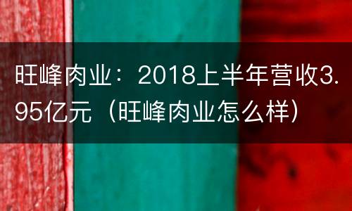 旺峰肉业：2018上半年营收3.95亿元（旺峰肉业怎么样）