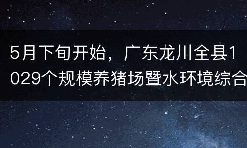 5月下旬开始，广东龙川全县1029个规模养猪场暨水环境综合整治