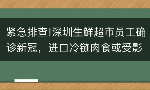 紧急排查!深圳生鲜超市员工确诊新冠，进口冷链肉食或受影响?